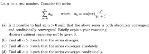 Let a be a real number. Consider the series
where a, = cos(nx) 2n +1°
n=0
(a) Is it possible to find an a > 0 such that the above series is both absolutely convergent
and conditionally convergent? Briefly explain your reasoning.
Answers without reasoning will be given 0.
(b) Find all a > 0 such that the series diverges.
(c) Find all a > 0 such that the series converges absolutely.
(d) Find all a > 0 such that the series converges conditionally.
