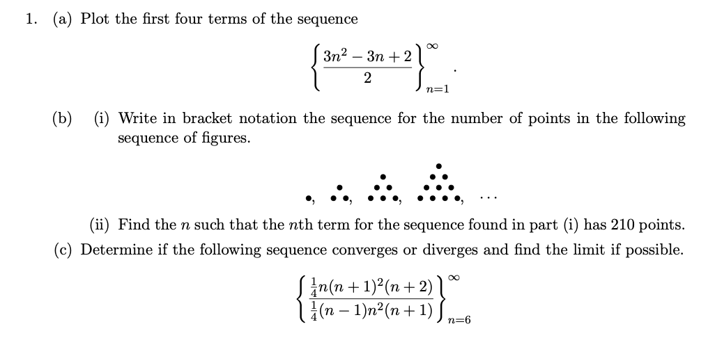 1. (a) Plot the first four terms of the sequence
3n2
Зп + 2
2
n=1
(b)
(i) Write in bracket notation the sequence for the number of points in the following
sequence of figures.
...
(ii) Find the n such that the nth term for the sequence found in part (i) has 210 points.
(c) Determine if the following sequence converges or diverges and find the limit if possible.
Sin(n +1)²(n+ 2) 1ª
(n – 1)n²(n+ 1) S
n=6
