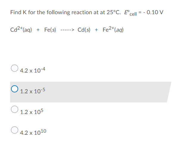 Find K for the following reaction at at 25°C. E cell = -0.10 V
Cd²+ (aq) + Fe(s)
Cd(s) + Fe2+ (aq)
4.2 x 10-4
O 1.2 x 10-5
1.2 x 105
4.2 x 1010