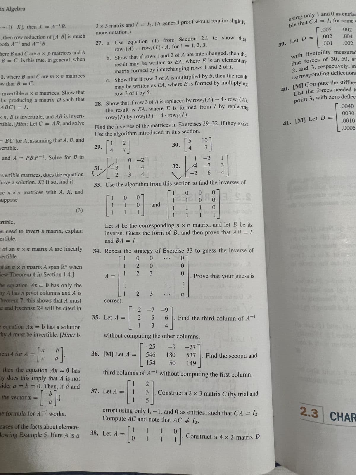 ix Algebra
~1/ X], then X = A¹B.
.. then row reduction of [A B] is much
both A¹ and AB.
here B and Caren xp matrices and A
B = C. Is this true, in general, when
0, where B and Care in x # matrices
w that B = C.
invertible x n matrices. Show that
by producing a matrix D such that
ABC) = 1.
xn, B is invertible, and AB is invert-
rtible. [Hinr: Let C = AB, and solve
= BC for A, assuming that A, B, and
vertible.
and A = PBP. Solve for B in
nvertible matrices, does the equation
have a solution, X? If so, find it.
rex matrices with A, X, and
suppose
ertible.
u need to invert a matrix, explain
ertible.
of an n x n matrix A are linearly
vertible.
(3)
anx matrix A span R" when
iew Theorem 4 in Section 1.4.]
he equation Ax = 0 has only the
by A has n pivot columns and A is
heorem 7, this shows that A must
e and Exercise 24 will be cited in
e equation Ax=b has a solution
hy A must be invertible. [Hint: Is
= [²2]
C
d
rem 4 for A =
then the equation Ax = 0 has
ny does this imply that A is not
sider a = b = 0. Then, if á and
= [-]₁
a
ne formula for A works.
the vector X =
cases of the facts about elemen-
lowing Example 5. Here A is a
3 x 3 matrix and I = 13. (A general proof would require slightly
more notation.)
27. a. Use equation (1)
row, (A) = row, (I)
29.
b. Show that if rows 1 and 2 of A are interchanged, then the
result may be written as EA, where E is an elementary
matrix formed by interchanging rows 1 and 2 of 1.
28. Show that if row 3 of A is replaced by row3 (A) - 4-row₁(4).
the result is EA, where E is formed from / by replacing
row3 (7) by row3 (1)-4 row, (I).
31.
c. Show that if row 3 of A is multiplied by 5, then the result
may be written as EA, where E is formed by multiplying
row 3 of 1 by 5.
Find the inverses of the matrices in Exercises 29-32, if they exist.
Use the algorithm introduced in this section.
[43]
1
-3
1
1
1
0-2
1 4
2 -3 4
A =
0
1
1 I
correct.
0]
32.
32.122
-2
33. Use the algorithm from this section to find the inverses of
0 0 0
0
0
1
35. Let A =
from Section 2.1 to show that
A, for i = 1.2, 3.
0
2
2
♦
and
37. Let A =
2 3
36. [M] Let A =
0
0
3
a
third columns of A
2
3
1 5
30.
Let A be the corresponding n x n matrix, and let B be its
inverse. Guess the form of B, and then prove that AB = I
and BA = 1.
1
34. Repeat the strategy of Exercise 33 to guess the inverse of
1
01
1
I
..
1
1
['$
4
20
1
1
5 10
¹9]
7
0
0
11
1 -2
T
3
6 -4
-2 -7 -9
2 5 6 . Find the third column of A
1 3 4
without computing the other columns.
0
9]
4 -7
0
1
I
-25 -9 -27
546 180
537 . Find the second and
154 50 149
without computing the first column.
Construct a 2 x 3 matrix C (by trial and
error) using only 1,-1, and 0 as entries, such that CA = 1₂.
Compute AC and note that AC # 13.
38. Let A = [
II
1
Prove that your guess is
Construct a 4 x 2 matrix D
using only 1 and 0 as entries
ble that CA = 1₁ for some =
.005
002
,002 .004
.001 .002
with flexibility measured
that forces of 30, 50, ar
2, and 3. respectively, in
corresponding deflections
39. Let D =
40. [M] Compute the stiffnes
List the forces needed to
point 3, with zero deflec
41. [M] Let D =
.0040
.0030
0010
.0005
2.3 CHAR