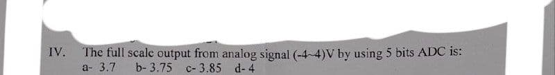 IV.
The full scale output from analog signal (-4-4)V by using 5 bits ADC is:
a- 3.7 b- 3.75 c-3.85 d-4