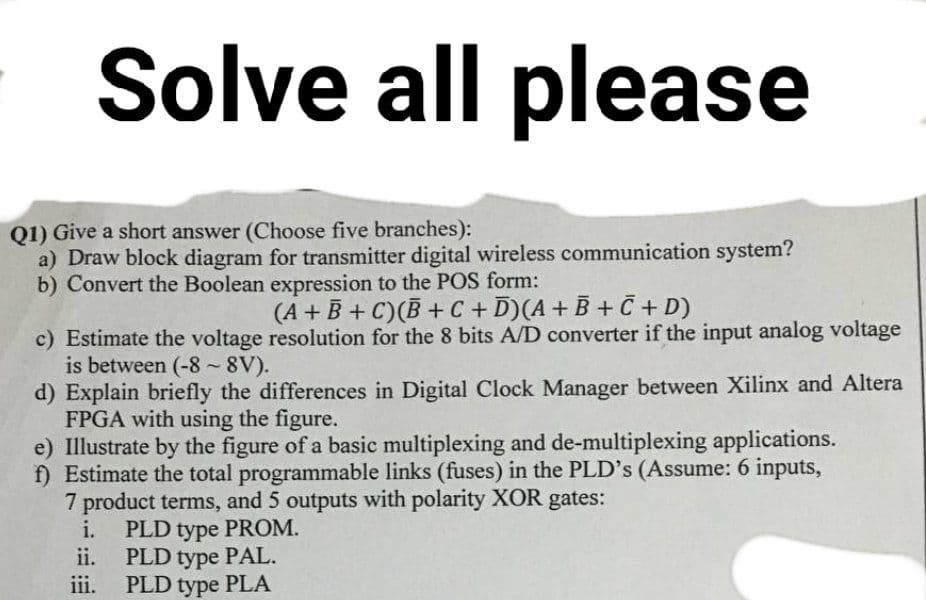 Solve all please
Q1) Give a short answer (Choose five branches):
a) Draw block diagram for transmitter digital wireless communication system?
b) Convert the Boolean expression to the POS form:
(A+B+C)(B+C + D) (A + B + C + D)
c) Estimate the voltage resolution for the 8 bits A/D converter if the input analog voltage
is between (-8-8V).
d) Explain briefly the differences in Digital Clock Manager between Xilinx and Altera
FPGA with using the figure.
e) Illustrate by the figure of a basic multiplexing and de-multiplexing applications.
f) Estimate the total programmable links (fuses) in the PLD's (Assume: 6 inputs,
7 product terms, and 5 outputs with polarity XOR gates:
i.
ii.
iii.
PLD type PROM.
PLD type PAL.
PLD type PLA