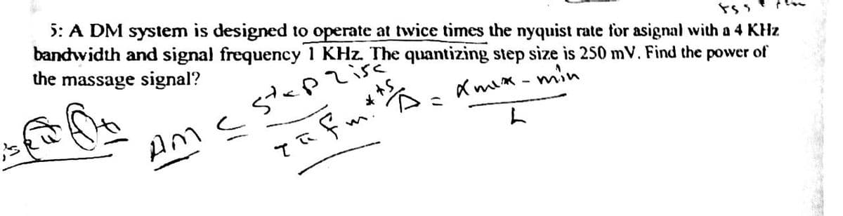 i's
5: A DM system is designed to operate at twice times the nyquist rate for asignal with a 4 KHz
bandwidth and signal frequency 1 KHz. The quantizing step size is 250 mV. Find the power of
the massage signal?
855
stap
Xmex-min
L
Tafm* ts
Am c