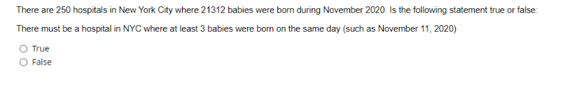 There are 250 hospitals in New York City where 21312 babies were born during November 2020. Is the following statement true or false:
There must be a hospital in NYC where at least 3 babies were born on the same day (such as November 11, 2020)
True
False