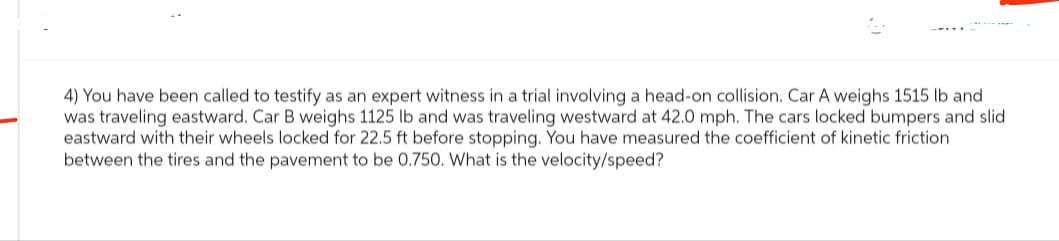 4) You have been called to testify as an expert witness in a trial involving a head-on collision. Car A weighs 1515 lb and
was traveling eastward. Car B weighs 1125 lb and was traveling westward at 42.0 mph. The cars locked bumpers and slid
eastward with their wheels locked for 22.5 ft before stopping. You have measured the coefficient of kinetic friction
between the tires and the pavement to be 0.750. What is the velocity/speed?