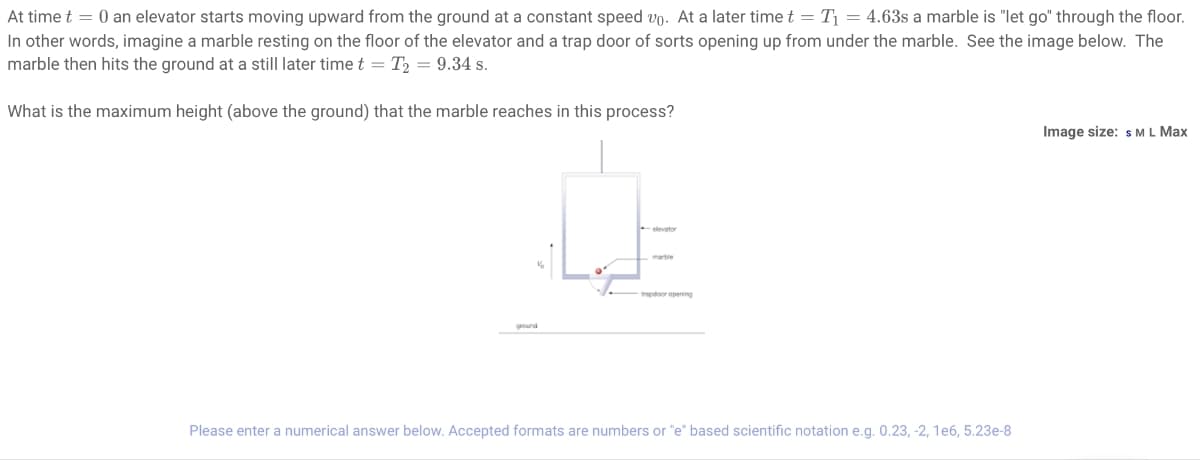 At time t = 0 an elevator starts moving upward from the ground at a constant speed vo. At a later time t = T₁ = 4.63s a marble is "let go" through the floor.
In other words, imagine a marble resting on the floor of the elevator and a trap door of sorts opening up from under the marble. See the image below. The
marble then hits the ground at a still later time t = T₂ = 9.34 s.
What is the maximum height (above the ground) that the marble reaches in this process?
trapdoor opening
Please enter a numerical answer below. Accepted formats are numbers or "e" based scientific notation e.g. 0.23, -2, 1e6, 5.23e-8
Image size: S M L Max