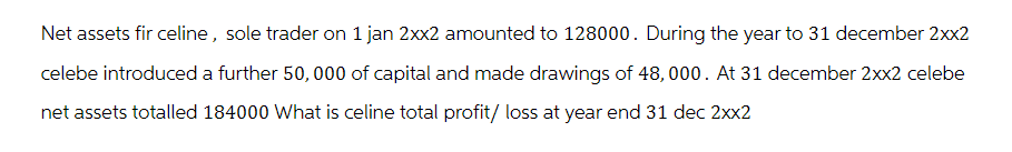 Net assets fir celine, sole trader on 1 jan 2xx2 amounted to 128000. During the year to 31 december 2xx2
celebe introduced a further 50,000 of capital and made drawings of 48,000. At 31 december 2xx2 celebe
net assets totalled 184000 What is celine total profit/ loss at year end 31 dec 2xx2