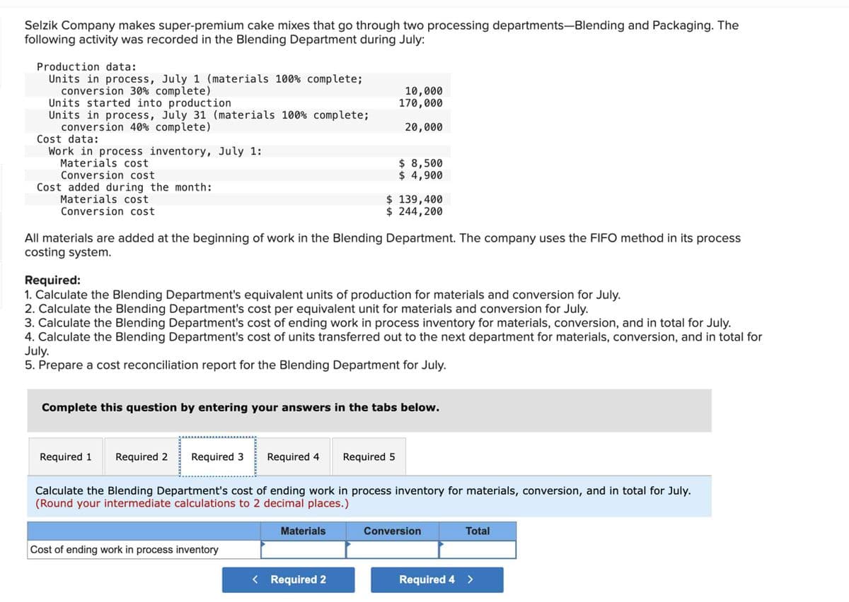 Selzik Company makes super-premium cake mixes that go through two processing departments-Blending and Packaging. The
following activity was recorded in the Blending Department during July:
Production data:
Units in process, July 1 (materials 100% complete;
conversion 30% complete)
Units started into production
Units in process, July 31 (materials 100% complete;
conversion 40% complete)
Cost data:
Work in process inventory, July 1:
Materials cost
Conversion cost
Cost added during the month:
Materials cost
Conversion cost
10,000
170,000
20,000
All materials are added at the beginning of work in the Blending Department. The company uses the FIFO method in its process
costing system.
$ 8,500
$ 4,900
Required:
1. Calculate the Blending Department's equivalent units of production for materials and conversion for July.
2. Calculate the Blending Department's cost per equivalent unit for materials and conversion for July.
3. Calculate the Blending Department's cost of ending work in process inventory for materials, conversion, and in total for July.
4. Calculate the Blending Department's cost of units transferred out to the next department for materials, conversion, and in total for
July.
5. Prepare a cost reconciliation report for the Blending Department for July.
Cost of ending work in process inventory
$ 139,400
$ 244,200
Complete this question by entering your answers in the tabs below.
Materials
Required 1 Required 2 Required 3 Required 4 Required 5
Calculate the Blending Department's cost of ending work in process inventory for materials, conversion, and in total for July.
(Round your intermediate calculations to 2 decimal places.)
< Required 2
Conversion
Total
Required 4 >