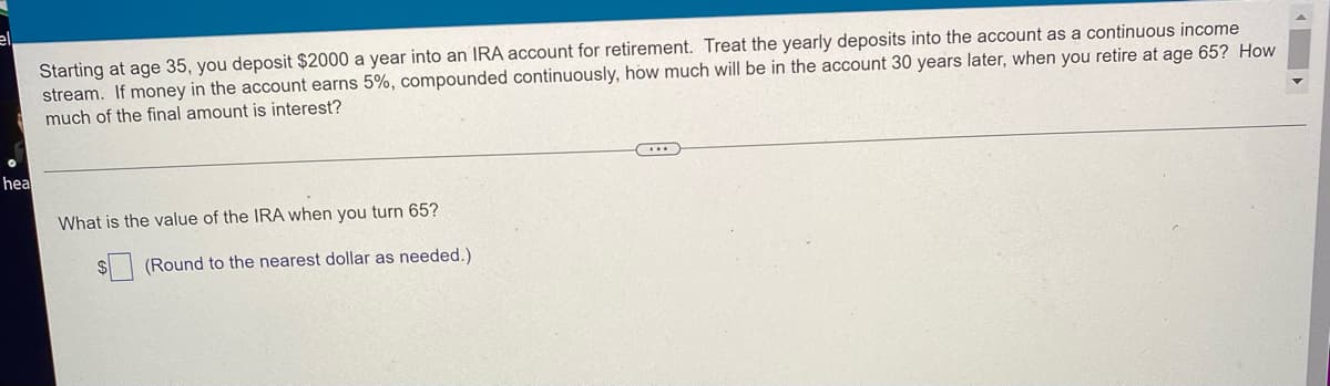 ### Retirement Savings Calculation

**Scenario:**

Starting at age 35, you deposit $2000 a year into an IRA account for retirement. Treat the yearly deposits into the account as a continuous income stream. If money in the account earns 5%, compounded continuously, how much will be in the account 30 years later, when you retire at age 65? How much of the final amount is interest?

----

**Question:**

What is the value of the IRA when you turn 65?

$ [          ] (Round to the nearest dollar as needed.)
