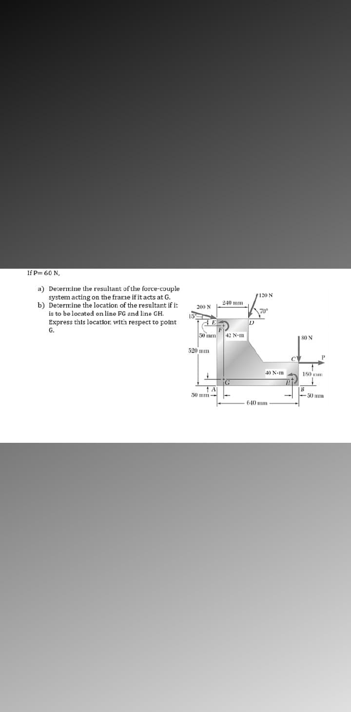 If P= 60 N,
a) Determine the resultant of the force-couple
system acting on the frame if it acts at G.
b) Determine the location of the resultant if it
is to be located on line FG and line GH.
7120 N
240 mm
200 N
70°
15
Express this locatlor. with respect to point
G.
50 mm
42 N-Im
|80 N
520 mm
40 N-m
180 mm
|B
50 mm
50 mm --
640 mm
