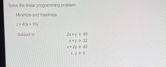 Solve the linear programming problem.
Minimize and maximize
z= 40x + 10y
Subject to
2x +y 2 48
X+y 2 32
x+2y 2 40
X, y 2 0
