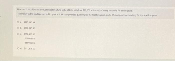 How much should GlassilueCat invest in a fund to be able to withdraw $22.000 at the end of every 3 months for seven years?
The money in the fund is expected to grow at 6.4% compounded quarterly for the first two years, and 4.2% compounded quarterly for the next five years
Oa $305,010.64
Ob $502.845 35
Oc $558,985 8s
558985.85
558985.85
Od. $511,878.97
