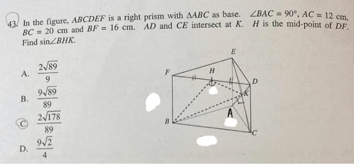 43) In the figure, ABCDEF is a right prism with AABC as base. ZBAC = 90°, AC = 12 cm
BC = 20 cm and BF = 16 cm. AD and CE intersect at K. H is the mid-point of DE
%3!
%3D
%3D
Find sinZBHK.
E
2/89
A.
9.
D
9/89
В.
89
2/178
A
89
9/2
D.
4
