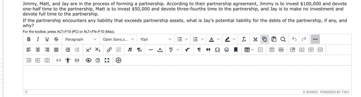 Jimmy, Matt, and Jay are in the process of forming a partnership. According to their partnership agreement, Jimmy is to invest $100,000 and devote
one-half time to the partnership, Matt is to invest $50,000 and devote three-fourths time to the partnership, and Jay is to make no investment and
devote full time to the partnership.
If the partnership encounters any liability that exceeds partnership assets, what is Jay's potential liability for the debts of the partnership, if any, and
why?
For the toolbar, press ALT+F10 (PC) or ALT+FN+F10 (Mac).
В
I U S
Paragraph
Open Sans,s... v
10pt
A v
Ix
田田図
ABC
-
田用图
P
O WORDS POWERED BY TINY
II
+]
III
