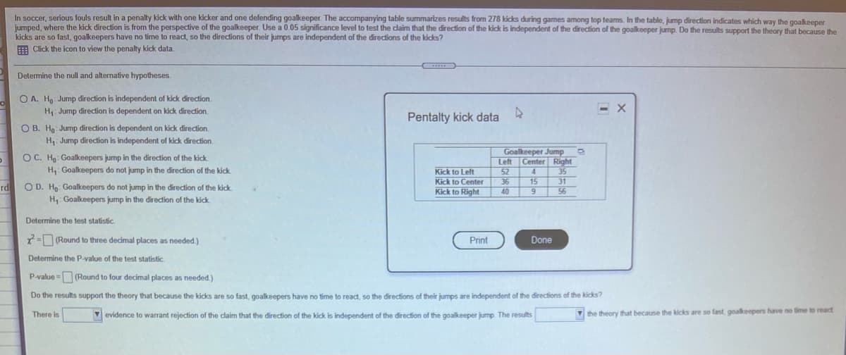 In soccer, serious fouls result in a penalty kick with one kicker and one defending goalkeeper. The accompanying table summarizes results from 278 kicks during games among top teams. In the table, jump direction indicates which way the goalkeeper
jumped, where the kick direction is from the perspective of the goalkeeper. Use a 0.05 significance level to test the claim that the direction of the kick is independent of the direction of the goalkeeper jump. Do the results support the theory that because the
kicks are so fast, goalkeepers have no time to react, so the directions of their jumps are independent of the directions of the kicks?
E Click the icon to view the penalty kick data.
Determine the null and alternative hypotheses.
O A. Ho Jump direction is independent of kick direction.
H: Jump direction is dependent on kick direction.
Pentalty kick data
O B. Ho: Jump direction is dependent on kick direction.
H, Jump direction is independent of kick direction.
OC. Hg: Goalkeepers jump in the direction of the kick
Goalkeeper Jump
Left Center Right
H, Goalkeepers do not jump in the direction of the kick
Kick to Left
Kick to Center
Kick to Right
52
4
35
31
56
36
15
O D. Ho: Goalkeepers do not jump in the direction of the kick
H. Goalkeepers jump in the direction of the kick
rd
40
9
Determine the test statistic.
2= (Round to three decimal places as needed.)
Print
Done
Determine the P-value of the test statistic.
P-value =(Round to four decimal places as needed.)
Do the results support the theory that because the kicks are so fast, goalkeepers have no time to react, so the directions of their jumps are independent of the directions of the kicks?
There is
V evidence to warrant rejection of the claim that the direction of the kick is independent of the direction of the goalkeeper jump. The results
Vthe theory that because the kicks are so fast, goalkeepers have no time to react
