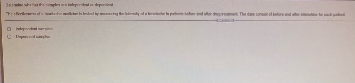 Determine whether the samples are independent or dependent
The effectiveness of a headache medicine is tested by measuring the intensity of a headache in patients before and after drug treatment. The data consist of before and after intensities for each patient
O Independent samples
O Dependent samples
