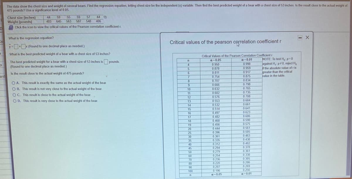 The data show the chest size and weight of several bears. Find the regression equation, letting chest size be the independent (x) variable. Then find the best predicted weight of a bear with a chest size of 53 inches. Is the result close to the actual weight of
475 pounds? Use a significance level of 0.05.
Chest size (inches)
Weight (pounds)
55
59
403 645 563
44 O
406
44
59
57
587
548
Click the icon to view the critical values of the Pearson correlation coefficient r.
What is the regression equation?
Co
y =D+x (Round to one decimal place as needed.)
Critical values of the pearson correlation coefficient r
What is the best predicted weight of a bear with a chest size of 53 inches?
Critical Values of the Pearson Correlation Coefficient r
a-0.05
NOTE To test H, p=0
against H; p+0, reject H,
jf the absolute value of r is
greater than the critical
value in the table
a-0.01
The best predicted weight for a bear with a chest size of 53 inches is pounds.
4
0.950
0.990
(Round to one decimal place as needed.)
0.878
0.959
0 917
Is the result close to the actual weight of 475 pounds?
ard
6.
0.811
7
0.754
0.875
8.
0.707
0.834
O A. This result is exactly the same as the actual weight of the bear.
0.666
0.798
O B. This result is not very close to the actual weight of the bear.
0.765
10
11
12
0.632
0.602
0.576
0.553
0.532
0.735
0.708
0 684
OC. This result is close to the actual weight of the bear.
O D. This result is very close to the actual weight of the bear.
13
14
0.661
0.641
0.623
15
0.514
16
0.497
0.482
0.468
0.606
0.590
17
18
19
0.575
0.456
0.444
0.396
0.361
0 335
0312
0 294
0.279
0.254
0.561
0.505
0.463
0.430
20
25
30
35
0.402
40
0.378
0.361
0330
0.305
45
50
60
0 236
0.220
0 207
0.196
a-0.05
70
0.286
80
0 269
0 256
a-0.01
90
100
