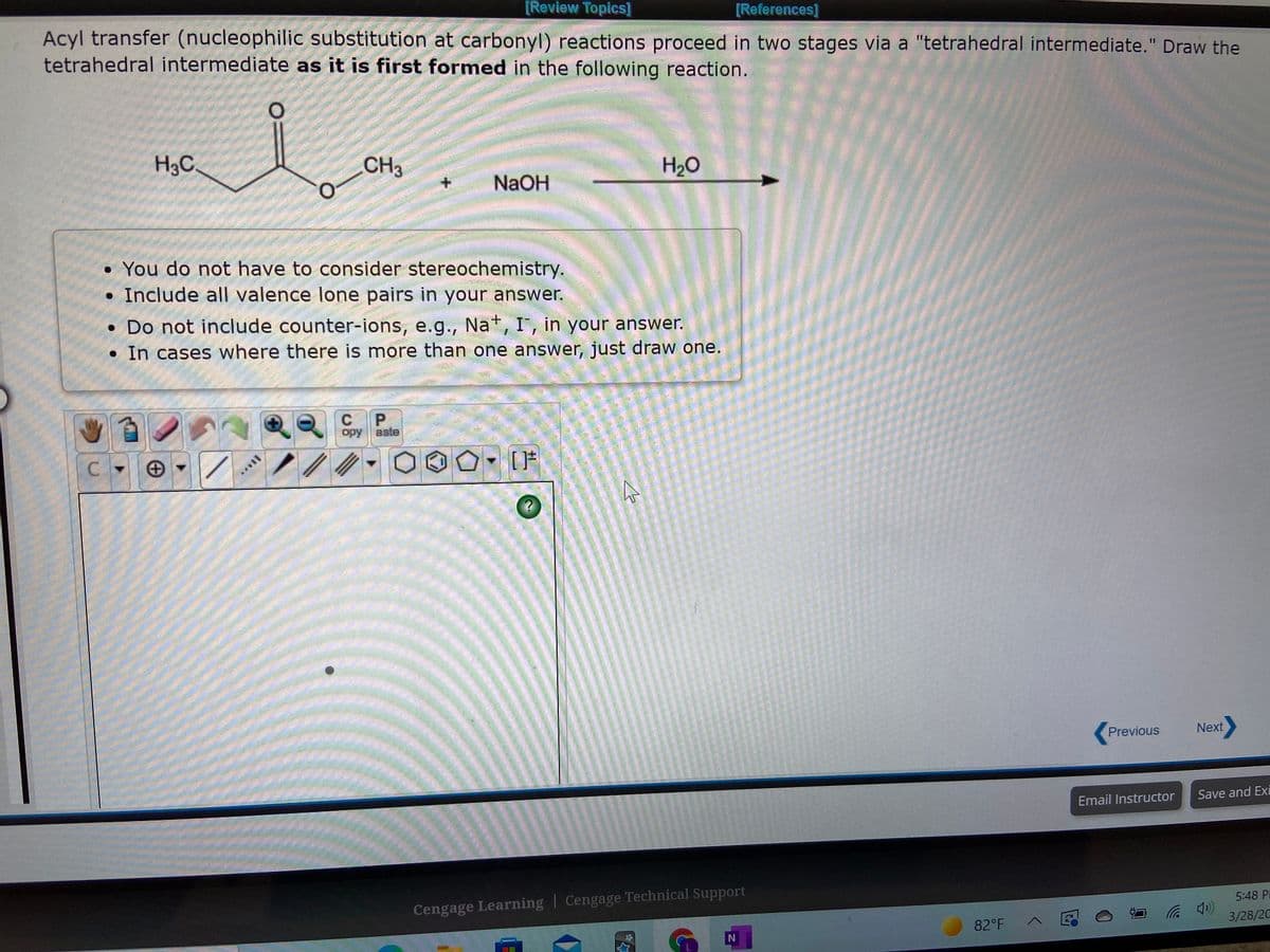 [Review Topics]
[References]
Acyl transfer (nucleophilic substitution at carbonyl) reactions proceed in two stages via a "tetrahedral intermediate." Draw the
tetrahedral intermediate as it is first formed in the following reaction.
H3C
CH3
H2O
NaOH
• You do not have to consider stereochemistry.
• Include all valence lone pairs in your answer.
• Do not include counter-ions, e.g., Nat, I', in your answer.
• In cases where there is more than one answer, just draw one.
C
opy
aste
C.
Previous
Next
Email Instructor
Save and Ex
Cengage Learning | Cengage Technical Support
5:48 PI
82°F
3/28/20
