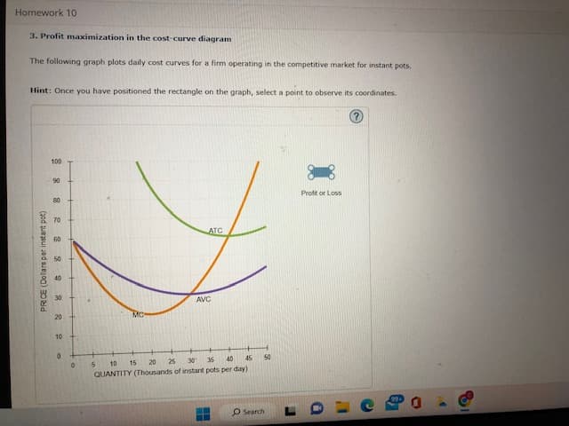 Homework 10
3. Profit maximization in the cost-curve diagram
The following graph plots daily cost curves for a firm operating in the competitive market for instant pots.
Hint: Once you have positioned the rectangle on the graph, select a point to observe its coordinates.
PRICE (Dollars per instant pot)
100
882 8822 R
90
80
30
20
10
0
+
ATC
5
0
AVC
10 15
45
30 36 40
20 25
QUANTITY (Thousands of instant pots per day)
H
50
O Search
J
Profit or Loss
O
1
8
O
>
8