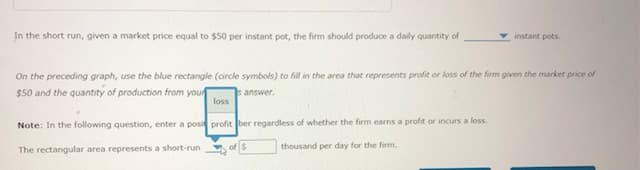 In the short run, given a market price equal to $50 per instant pot, the firm should produce a daily quantity of
On the preceding graph, use the blue rectangle (circle symbols) to fill in the area that represents profit or loss of the firm given the market price of
$50 and the quantity of production from your
answer.
Note: In the following question, enter a posi
The rectangular area represents a short-run
instant pots.
loss
profit ber regardless of whether the firm earns a profit or incurs a loss.
of $
thousand per day for the firm.