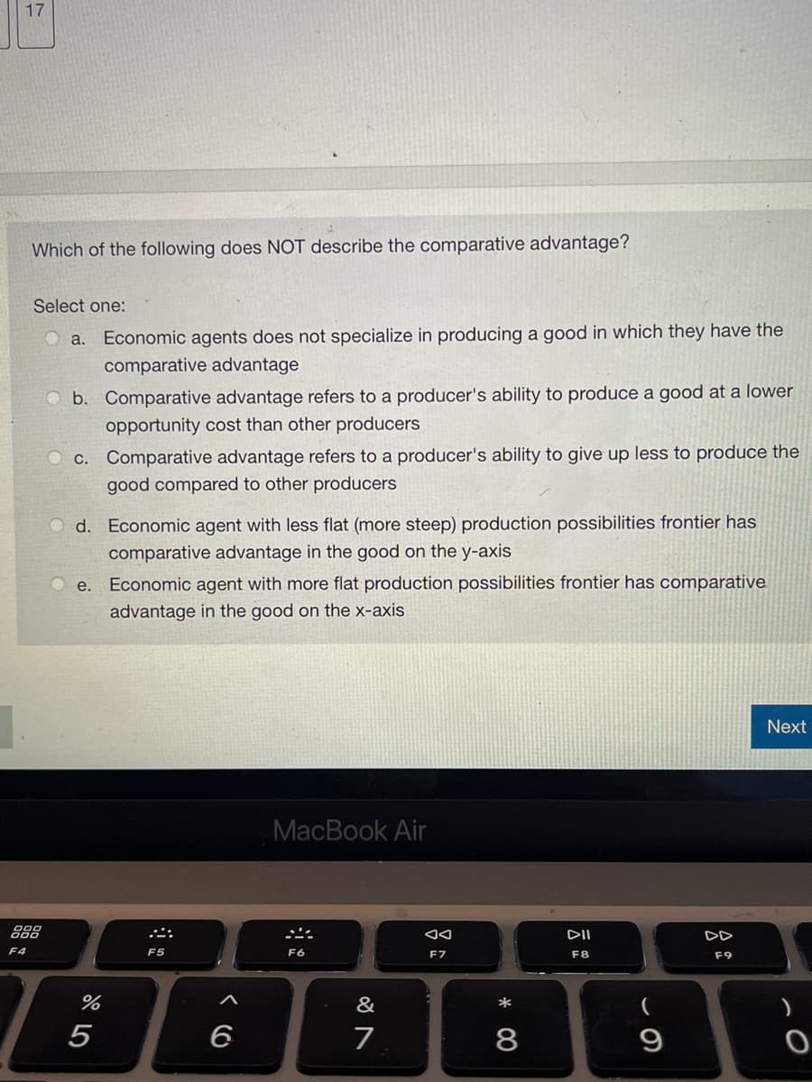 17
Which of the following does NOT describe the comparative advantage?
Select one:
Ⓒa. Economic agents does not specialize in producing a good in which they have the
comparative advantage
b. Comparative advantage refers to a producer's ability to produce a good at a lower
opportunity cost than other producers
888
F4
Oc. Comparative advantage refers to a producer's ability to give up less to produce the
good compared to other producers
Od. Economic agent with less flat (more steep) production possibilities frontier has
comparative advantage in the good on the y-axis
e. Economic agent with more flat production possibilities frontier has comparative
advantage in the good on the x-axis
%
5
F5
6
MacBook Air
F6
&
7
AA
F7
*
8
DII
F8
9
F9
Next
)
O