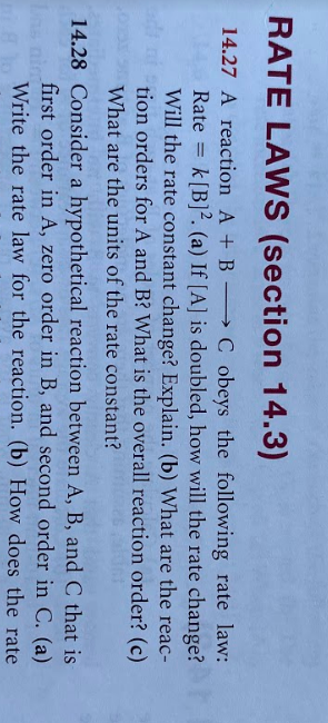 RATE LAWS (section 14.3)
C obeys the following rate law:
146 Rate k[B]². (a) If [A] is doubled, how will the rate change?
Will the rate constant change? Explain. (b) What are the reac-
tion orders for A and B? What is the overall reaction order? (c)
14.27 A reaction A + B –
What are the units of the rate constant?
14.28 Consider a hypothetical reaction between A, B, and C that is
first order in A, zero order in B, and second order in C. (a)
Write the rate law for the reaction. (b) How does the rate
Ls nim
