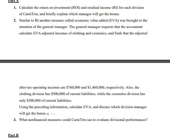 Part
1. Calculate the return on investment (ROI) and residual income (RI) for each division
of Carni Trin, and briefly explain which manager will get the bonus.
2. Similar to RI another measure called economic value added (EVA) was brought to the
attention of the general manager. The general manager requests that the accountant
calculate EVA adjusted incomes of clothing and cosmetics, and finds that the adjusted
after-tax operating incomes are $760,000 and $1,460,000, respectively. Also, the
clothing division has $500,000 of current liabilities, while the cosmetics division has
only $300,000 of current liabilities.
Using the preceding information, calculate EVA, and discuss which division manager
will get the bonus. -
3. What nonfinancial measures could CarniTrin use to evaluate divisional performances?
Part B