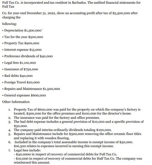 Full Tax Co. is incorporated and tax resident in Barbados. The audited financial statements for
Full Tax
Co. for year-end December 31, 2022, show an accounting profit after tax of $5,500,000 after
charging the
following:
• Depreciation $1,500,000
•Tax for the year $500,000
• Property Tax $900,000
• Interest expense $15,000
• Preference dividends of $40,000
• Legal fees $1,110,000
• Insurance of $750,000
• Bad debts $40,000
• Foreign Travel $20,000
• Repairs and Maintenance $1,500,000
• General expenses $600,000
Other Information
1. Property Tax of $600,000 was paid for the property on which the company's factory is
located; $300,000 for the office premises and $100,000 for the director's home.
2. The insurance was paid for the factory and office premises.
3. The bad debt expense includes a general provision of $10,000 and a specific provision of
$30,000.
4. The company paid interim ordinarily dividends totaling $100,000.
5. Repairs and Maintenance include for $500,000 removing the office ceramic floor titles
and replacing it with wooden flooring.
6. Included in the company's total assessable income is exempt income of $50,000.
$16,500 relates to expenses incurred in earning this exempt income.
7. Legal fees include:
- $40,0000 in respect of recovery of commercial debts for Full Tax Co.
- $10,000 in respect of recovery of commercial debts for Half Tax Co. The company was
reimbursed this amount.