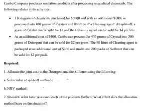 Caribu Company produces sanitation products after processing specialized chemical The
following relates to its activities:
• 1 Kilogram of chemicals purchased for $2000 and with an additional $1000 is
processed into 400 grams of Crystals and 80 litres of a Cleaning agent. At split-off, a
gram of Crystal can be sold for $1 and the Cleaning agent can be sold for $4 per litre.
At an additional cost of $400, Caribu can process the 400 grams of Crystal into 500
grams of Detergent that can be sold for $2 per gram. The 80 litres of Cleaning agent is
packaged at an additional cost of $300 and made into 200 packs of Softener that can
be sold for $2 per pack.
Required:
1. Allocate the joint cost to the Detergent and the Softener using the following
a Sales value at split-off method (
b. NRV method
2. Should Caribu have processed each of the products further? What effect does the allocation
method have on this decision?