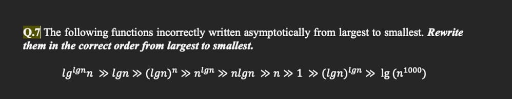 Q.7 The following functions incorrectly written asymptotically from largest to smallest. Rewrite
them in the correct order from largest to smallest.
lglønn » lgn » (Ign)n » nign » nlgn »n » 1 » (Ign)ign » lg (n1000)