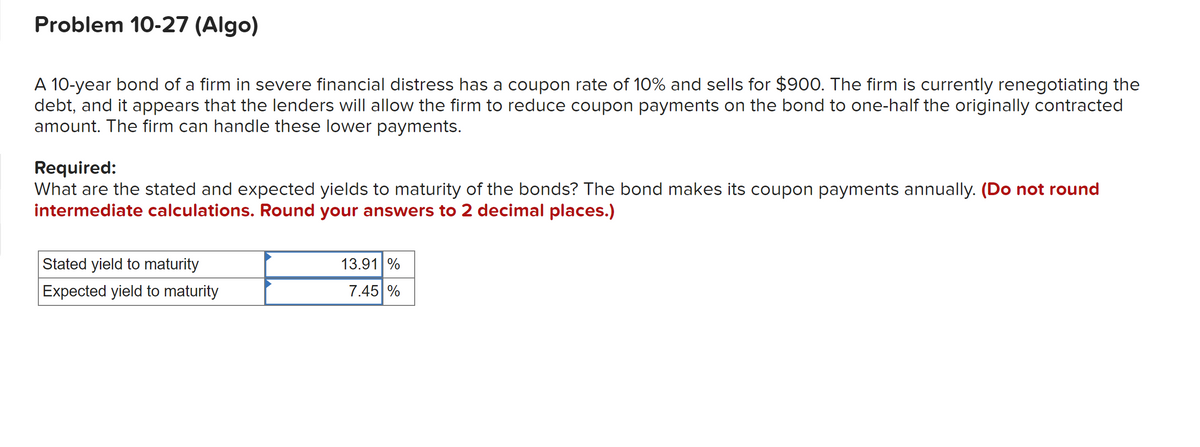 Problem 10-27 (Algo)
A 10-year bond of a firm in severe financial distress has a coupon rate of 10% and sells for $900. The firm is currently renegotiating the
debt, and it appears that the lenders will allow the firm to reduce coupon payments on the bond to one-half the originally contracted
amount. The firm can handle these lower payments.
Required:
What are the stated and expected yields to maturity of the bonds? The bond makes its coupon payments annually. (Do not round
intermediate calculations. Round your answers to 2 decimal places.)
Stated yield to maturity
Expected yield to maturity
13.91 %
7.45 %