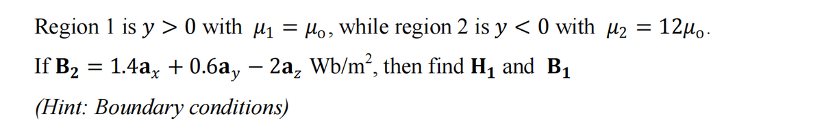 Region 1 is y> 0 with µ₁ = µ₁, while region 2 is y < 0 with µ₂ =
12μο.
If B₂ = 1.4ax +0.6a, - 2a₂ Wb/m², then find H₁ and B₁
2
(Hint: Boundary conditions)