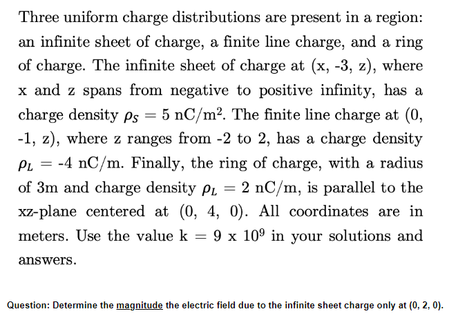 =
Three uniform charge distributions are present in a region:
an infinite sheet of charge, a finite line charge, and a ring
of charge. The infinite sheet of charge at (x, -3, z), where
x and z spans from negative to positive infinity, has a
charge density Ps 5 nC/m². The finite line charge at (0,
-1, z), where z ranges from -2 to 2, has a charge density
-4 nC/m. Finally, the ring of charge, with a radius
of 3m and charge density PL 2 nC/m, is parallel to the
xz-plane centered at (0, 4, 0). All coordinates are in
meters. Use the value k = 9 x 10⁹ in your solutions and
=
answers.
Question: Determine the magnitude the electric field due to the infinite sheet charge only at (0, 2, 0).