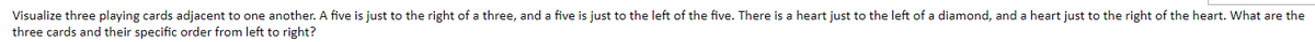 Visualize three playing cards adjacent to one another. A five is just to the right of a three, and a five is just to the left of the five. There is a heart just to the left of a diamond, and a heart just to the right of the heart. What are the
three cards and their specific order from left to right?