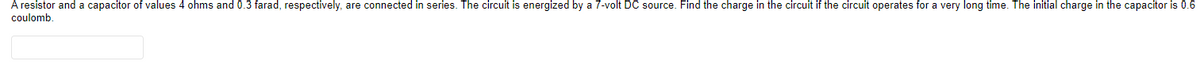 A resistor and a capacitor of values 4 ohms and 0.3 farad, respectively, are connected in series. The circuit is energized by a 7-volt DC source. Find the charge in the circuit if the circuit operates for a very long time. The initial charge in the capacitor is 0.6
coulomb.