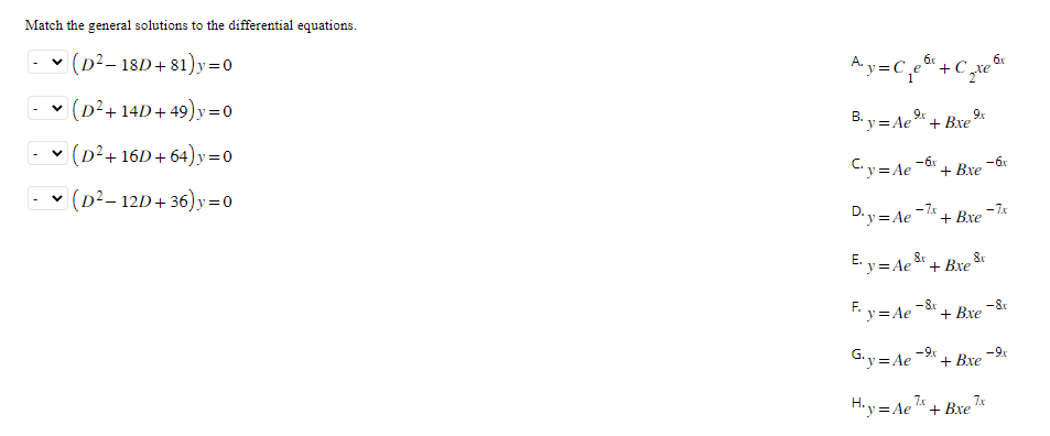 Match the general solutions to the differential equations.
✓ (D² - 18D+81)y=0
(D²+14D+49)y=0
• (D²+16D+64)y=0
(D² - 12D+36) y = 0
A₁y = C₁e6x + C₂
2te
9x
B.y=Ae + Bxe
9x
C₁y=Ae-6x + Bxe
-7x
D.y = Ae + Bxe
F.
F₁ y=Ae-&r
E. y = Ae&x + Bxe &x
8x
+ Bxe
G₁y=Ae-⁹x + Bxe
H.y=Ae7x + Bxe 7x
6x
-6x
-7x
-8r
-9.x