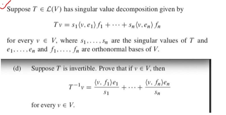 Suppose TEL(V) has singular value decomposition given by
Tv = $₁(v, e₁) f₁ +... + Sn (v, en) fn
for every ve V, where $₁...., Sn are the singular values of T and
e.....en and fi..... fn are orthonormal bases of V.
(d) Suppose T is invertible. Prove that if v € V, then
(v. fn)en
T-¹y =
(v. file₁
$1
++
Sn
for every v € V.