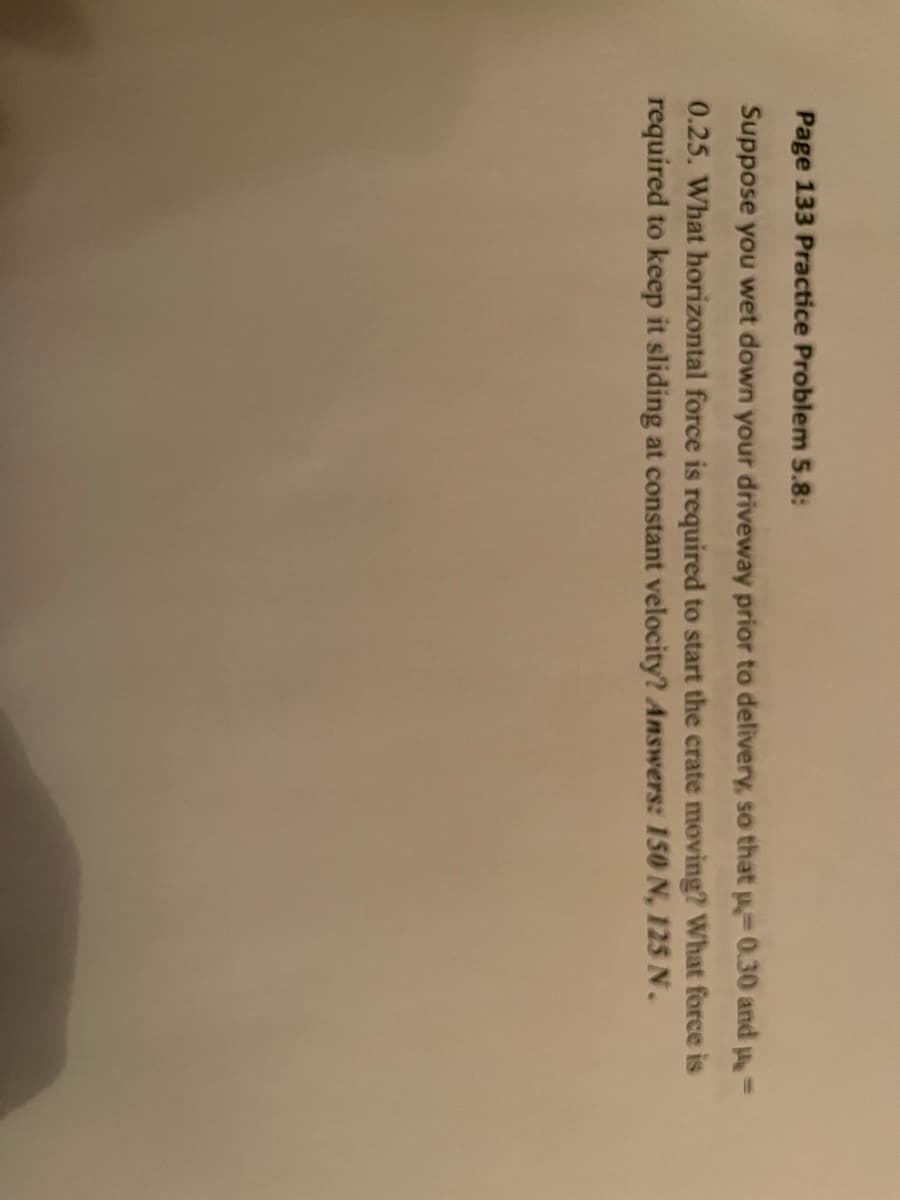 Page 133 Practice Problem 5.8:
Suppose you wet down your driveway prior to delivery, so that µ-0.30 and p-
0.25. What horizontal force is required to start the crate moving? What force is
required to keep it sliding at constant velocity? Answers: 150 N, 125 N.