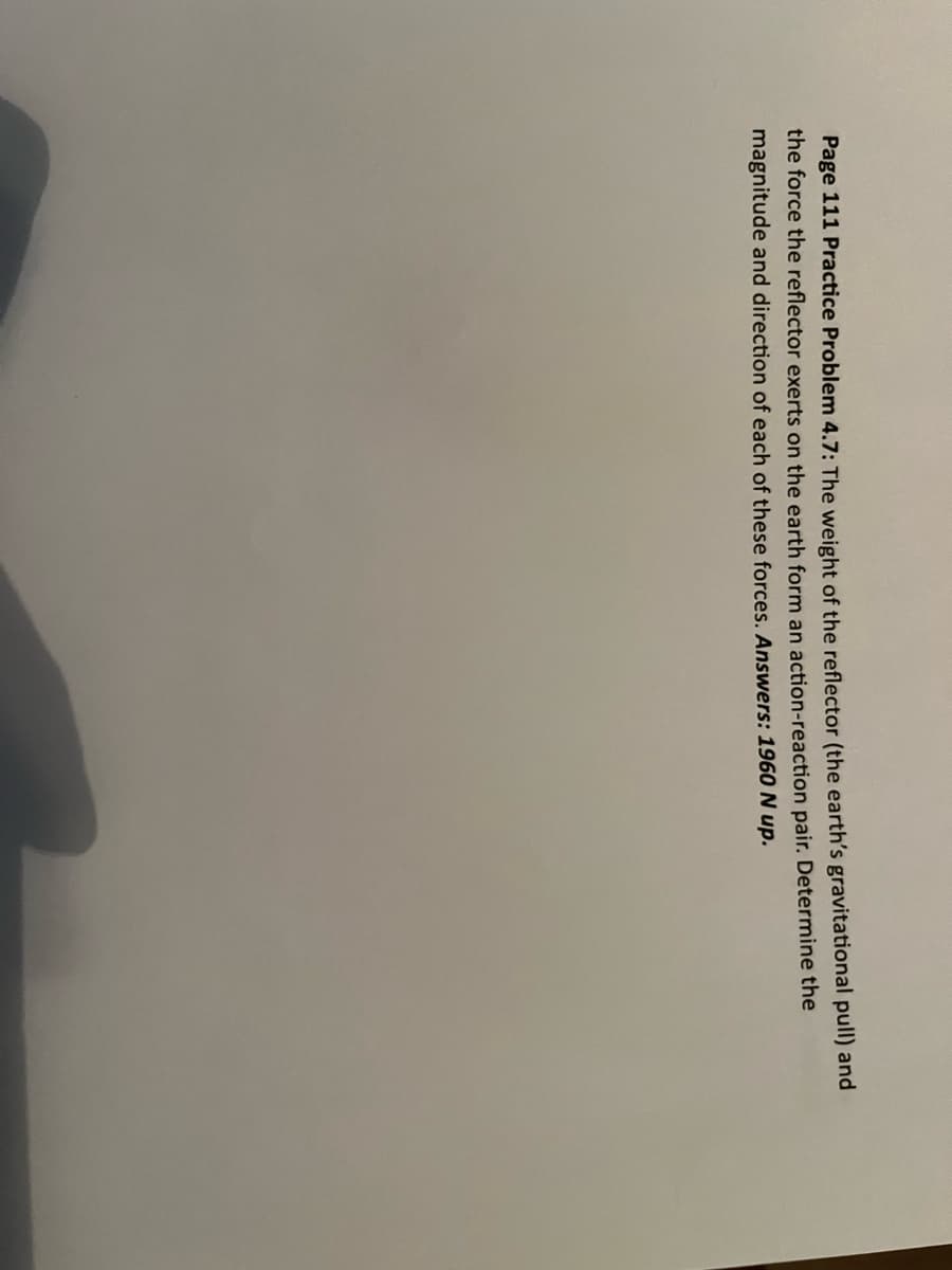 Page 111 Practice Problem 4.7: The weight of the reflector (the earth's gravitational pull) and
the force the reflector exerts on the earth form an action-reaction pair. Determine the
magnitude and direction of each of these forces. Answers: 1960 N up.
