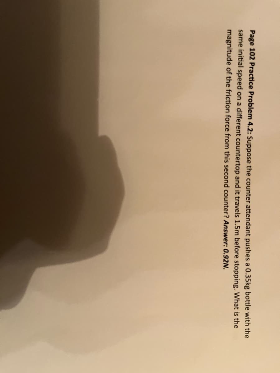 Page 102 Practice Problem 4.2: Suppose the counter attendant pushes a 0.35kg bottle with the
same initial speed on a different countertop and it travels 1.5m before stopping. What is the
magnitude of the friction force from this second counter? Answer: 0.92N.