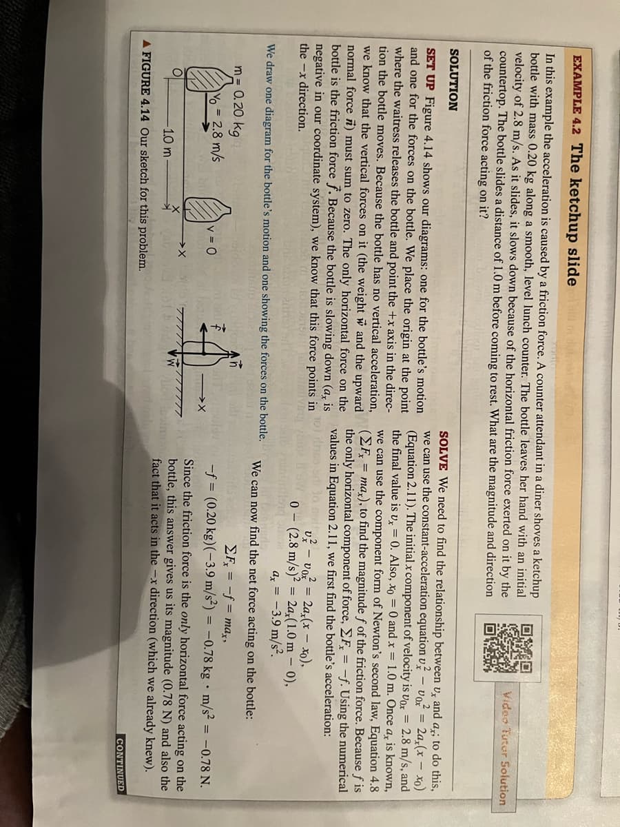 EXAMPLE 4.2 The ketchup slide bir
In this example the acceleration is caused by a friction force. A counter attendant in a diner shoves a ketchup
bottle with mass 0.20 kg along a smooth, level lunch counter. The bottle leaves her hand with an initial
velocity of 2.8 m/s. As it slides, it slows down because of the horizontal friction force exerted on it by the
countertop. The bottle slides a distance of 1.0 m before coming to rest. What are the magnitude and direction
of the friction force acting on it?
SOLUTION
SET UP Figure 4.14 shows our diagrams: one for the bottle's motion
and one for the forces on the bottle. We place the origin at the point
where the waitress releases the bottle and point the +x axis in the direc-
tion the bottle moves. Because the bottle has no vertical acceleration,
we know that the vertical forces on it (the weight and the upward
normal force ) must sum to zero. The only horizontal force on the
bottle is the friction force f. Because the bottle is slowing down (a, is
negative in our coordinate system), we know that this force points in
the x direction.
We draw one diagram for the bottle's motion and one showing the forces on the bottle.
stroncan
m= 0.20 kg
O
Yo = 2.8 m/s
|v=0
-1.0 m
A FIGURE 4.14 Our sketch for this problem.
-X
77777777777
Bo
SOLVE We need to find the relationship between u, and a,; to do this,
we can use the constant-acceleration equation v voz = 2ax(x - xo)
(Equation 2.11). The initial x component of velocity is Vox = 2.8 m/s, and
the final value is ux = 0. Also, xo = 0 and x = 1.0 m. Once a, is known,
we can use the component form of Newton's second law, Equation 4.8
(EF, = max), to find the magnitude f of the friction force. Because fis
the only horizontal component of force, Fx = -f. Using the numerical
values in Equation 2.11, we first find the bottle's acceleration:
Video Tutor Solution
v² - voz = 2a,(x - xo),
0 (2.8 m/s)² = 2a,(1.0m - 0),
ax = -3.9 m/s².
We can now find the net force acting on the bottle:
ΣFx = -f= max,
-f= (0.20 kg) (-3.9 m/s²) -0.78 kg m/s² = -0.78 N.
Since the friction force is the only horizontal force acting on the
bottle, this answer gives us its magnitude (0.78 N) and also the
fact that it acts in the -x direction (which we already knew).
.
CONTINUED