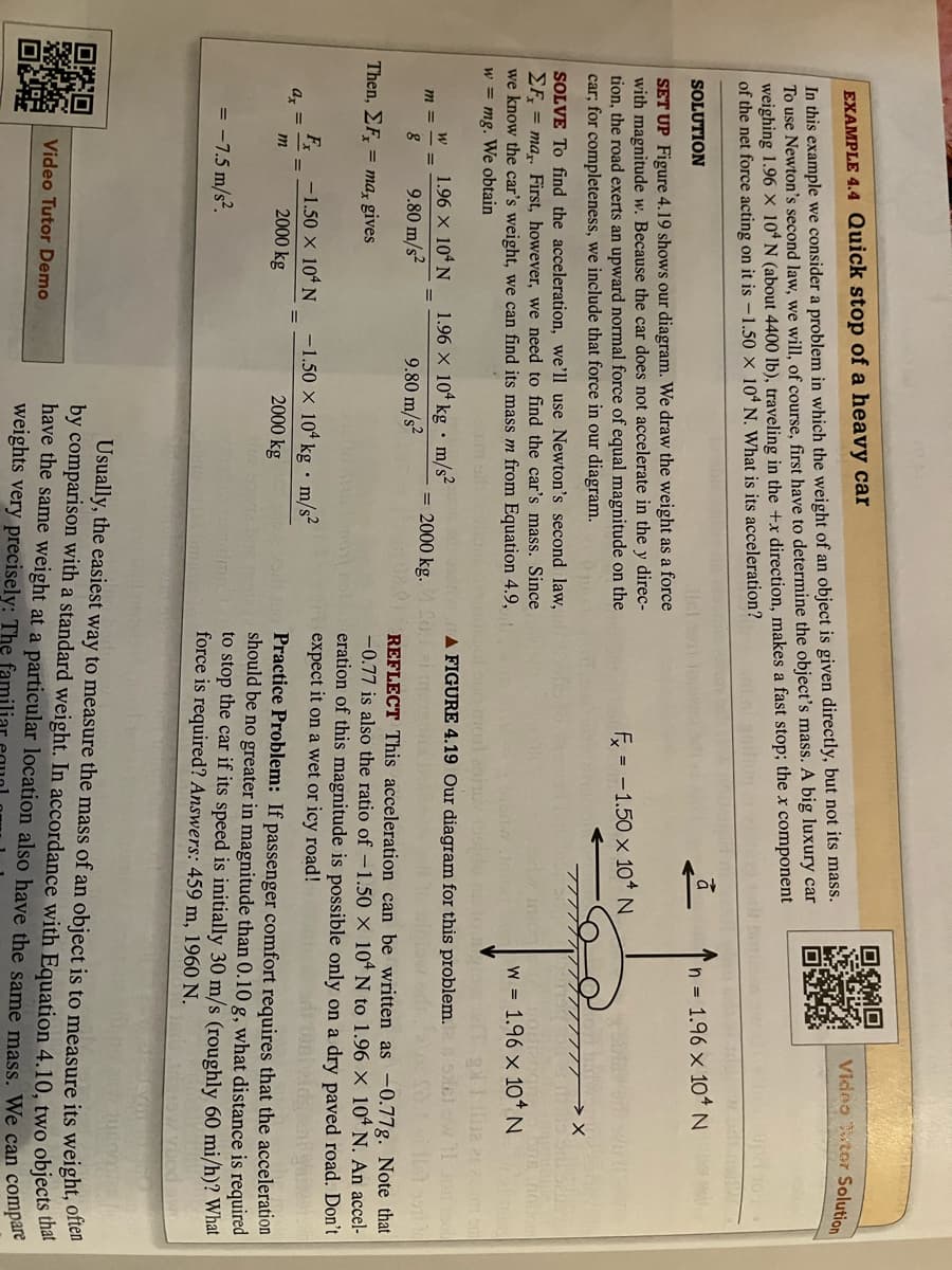 EXAMPLE 4.4 Quick stop of a heavy car
In this example we consider a problem in which the weight of an object is given directly, but not its mass.
To use Newton's second law, we will, of course, first have to determine the object's mass. A big luxury car
weighing 1.96 X 104 N (about 4400 lb), traveling in the +x direction, makes a fast stop; the x component
of the net force acting on it is -1.50 X 104 N. What is its acceleration?
OXO
SOLUTION
SET UP Figure 4.19 shows our diagram. We draw the weight as a force
with magnitude w. Because the car does not accelerate in the y direc-
tion, the road exerts an upward normal force of equal magnitude on the
car; for completeness, we include that force in our diagram.
SOLVE To find the acceleration, we'll use Newton's second law,
EF= max. First, however, we need to find the car's mass. Since
we know the car's weight, we can find its mass m from Equation 4.9,
w = mg. We obtain
m =
Mary
Then, EF, = ma, gives
ax=
W
DAD
8
Fx
1.96 × 104 N
9.80 m/s²
m
-1.50 × 104 N
2000 kg
=
= -7.5 m/s².
Video Tutor Demo
.
1.96 x 104 kg m/s²
9.80 m/s²
= 2000 kg.20.
-1.50 × 104 kg m/s²
2000 kg
ā
F = -1.50 x 104 N
Video Tutor Solution
n = 1.96 x 104 N
eno morì 2917 155 do 10 1
A FIGURE 4.19 Our diagram for this problem.
W 1.96 x 10+ N
REFLECT This acceleration can be written as -0.77g. Note that
-0.77 is also the ratio of -1.50 X 104 N to 1.96 x 104 N. An accel-
eration of this magnitude is possible only on a dry paved road. Don't
expect it on a wet or icy road!
Practice Problem: If passenger comfort requires that the acceleration
should be no greater in magnitude than 0.10 g, what distance is required
to stop the car if its speed is initially 30 m/s (roughly 60 mi/h)? What
force is required? Answers: 459 m, 1960 N.
Usually, the easiest way to measure the mass of an object is to measure its weight, often
by comparison with a standard weight. In accordance with Equation 4.10, two objects that
have the same weight at a particular location also have the same mass. We can compare
weights very precisely: The familia