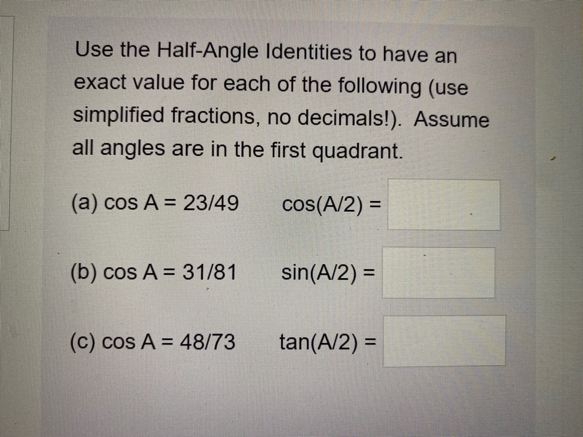 Use the Half-Angle Identities to have an
exact value for each of the following (use
simplified fractions, no decimals!). Assume
all angles are in the first quadrant.
(a) cos A = 23/49
cos(A/2) =
%3D
(b) cos A = 31/81
sin(A/2) =
(c) cos A = 48/73
tan(A/2) =
