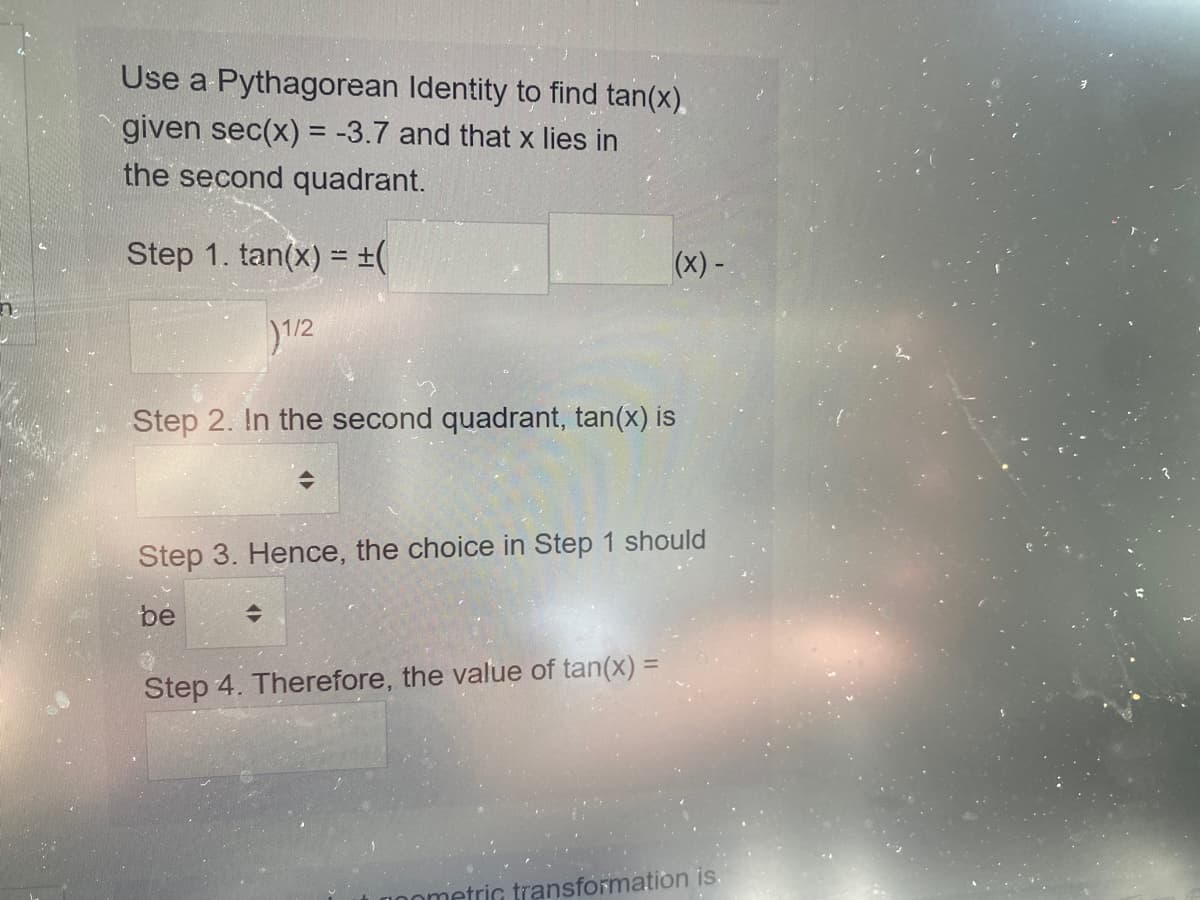 Use a Pythagorean Identity to find tan(x).
given sec(x) = -3.7 and that x lies in
the second quadrant.
Step 1. tan(x) = ±(
(x) -
)1/2
Step 2. In the second quadrant, tan(x) is
Step 3. Hence, the choice in Step 1 should
be
Step 4. Therefore, the value of tan(x) =
metric transformation is.
