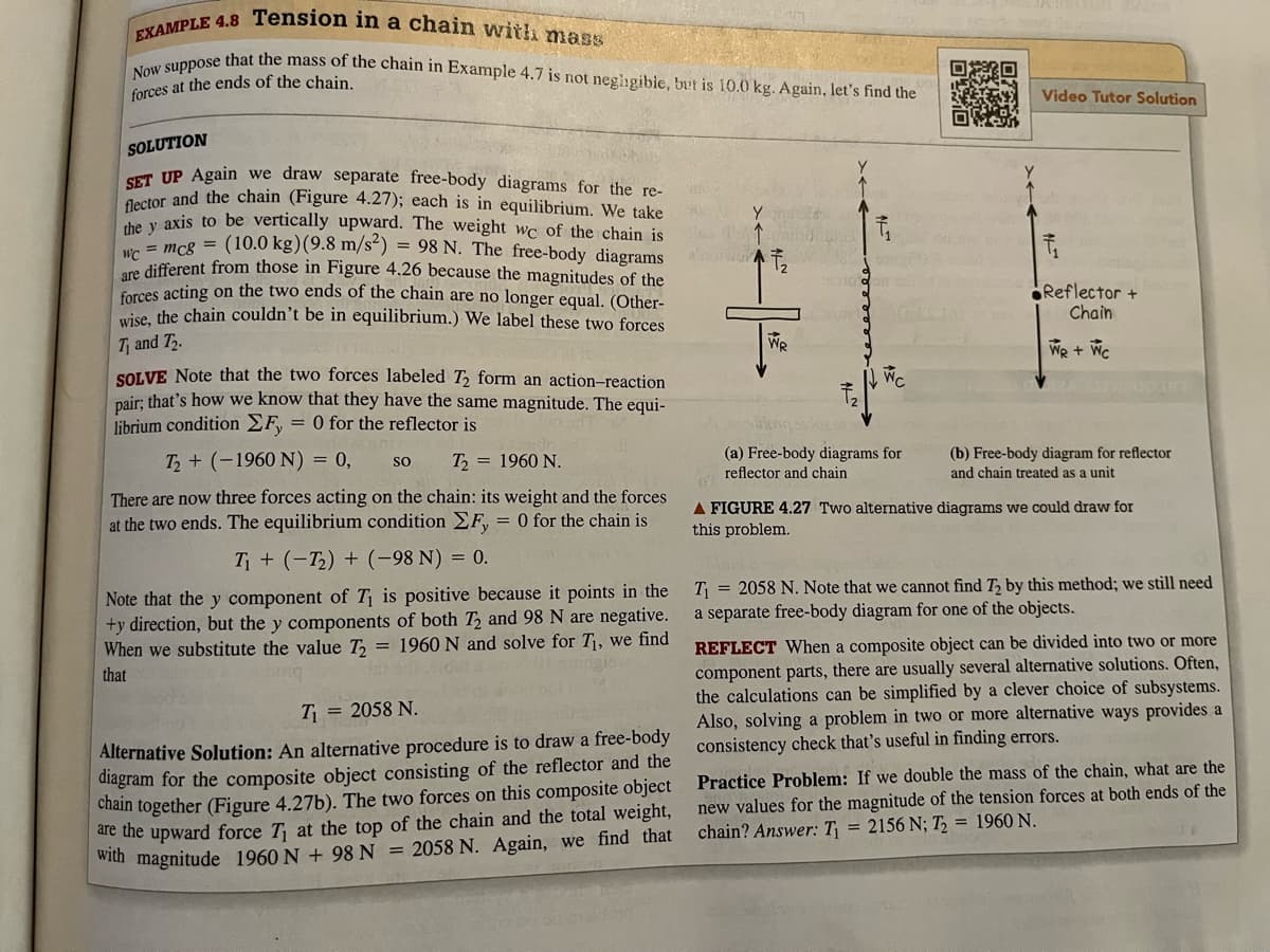 EXAMPLE 4.8 Tension in a chain with mass
Now suppose that the mass of the chain in Example 4.7 is not negligible, but is 10.0 kg. Again, let's find the
forces at the ends of the chain.
SOLUTION
SET UP Again
we draw separate free-body diagrams for the re-
flector and the chain (Figure 4.27); each is in equilibrium. We take
the y axis to be vertically upward. The weight wc of the chain is
wc = mc8 = (10.0 kg) (9.8 m/s²) = 98 N. The free-body diagrams
are different from those in Figure 4.26 because the magnitudes of the
forces acting on the two ends of the chain are no longer equal. (Other-
wise, the chain couldn't be in equilibrium.) We label these two forces
T₁ and T₂.
SOLVE Note that the two forces labeled T₂ form an action-reaction
pair; that's how we know that they have the same magnitude. The equi-
librium condition ΣΕ = 0 for the reflector is
T₂ + (-1960 N) = 0,
SO T₂ = 1960 N.
There are now three forces acting on the chain: its weight and the forces
at the two ends. The equilibrium condition EF, = 0 for the chain is
T₁ + (-1₂) + (-98 N) = 0.
Note that the y component of T₁ is positive because it points in the
+y direction, but the y components of both T2 and 98 N are negative.
When we substitute the value T₂ = 1960 N and solve for T₁, we find
that
T₁ = 2058 N.
Alternative Solution: An alternative procedure is to draw a free-body
diagram for the composite object consisting of the reflector and the
chain together (Figure 4.27b). The two forces on this composite object
are the upward force T₁ at the top of the chain and the total weight,
with magnitude 1960 N +98 N = 2058 N. Again, we find that
100
T
Yonde
Pas d'andat
WR
5010
WC
(a) Free-body diagrams for
reflector and chain
ASI 202
Video Tutor Solution
Reflector +
Chain
We + WC
(b) Free-body diagram for reflector
and chain treated as a unit
A FIGURE 4.27 Two alternative diagrams we could draw for
this problem.
T₁= 2058 N. Note that we cannot find T2 by this method; we still need
a separate free-body diagram for one of the objects.
REFLECT When a composite object can be divided into two or more
component parts, there are usually several alternative solutions. Often,
the calculations can be simplified by a clever choice of subsystems.
Also, solving a problem in two or more alternative ways provides a
consistency check that's useful in finding errors.
Practice Problem: If we double the mass of the chain, what are the
new values for the magnitude of the tension forces at both ends of the
chain? Answer: T₁ = 2156 N; T₂ = 1960 N.