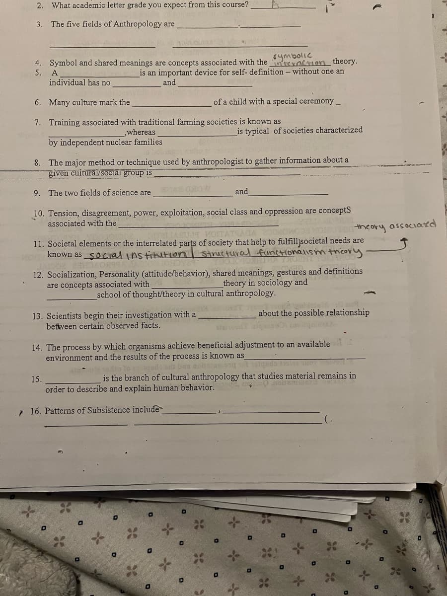 2. What academic letter grade you expect from this course?
3. The five fields of Anthropology are
symbolic
4. Symbol and shared meanings are concepts associated with the incon theory.
is an important device for self- definition - without one an
5.
A
individual has no
and
6. Many culture mark the
7. Training associated with traditional farming societies is known as
,whereas
by independent nuclear families
bingo
8. The major method or technique used by anthropologist to gather information about a
given cultural/social group is
9. The two fields of science are
13. Scientists begin their investigation with a
between certain observed facts.
Vero
and
10. Tension, disagreement, power, exploitation, social class and oppression are concepts
associated with the
of a child with a special ceremony__
LAGU MOITATIAGA 251MONG MU
11. Societal elements or the interrelated parts of society that help to fulfilljsocietal needs are
known as social institution structural functionalism theory
12. Socialization, Personality (attitude/behavior), shared meanings, gestures and definitions
are concepts associated with
theory in sociology and
school of thought/theory in cultural anthropology.
15.
is typical of societies characterized
O
14. The process by which organisms achieve beneficial adjustment to an available
environment and the results of the process is known as
undo a basso
o tas foi wor
0
D
adio To
is the branch of cultural anthropology that studies material remains in
order to describe and explain human behavior.
10.noient
716. Patterns of Subsistence include
theory associated
about the possible relationship
starood zin alma
D