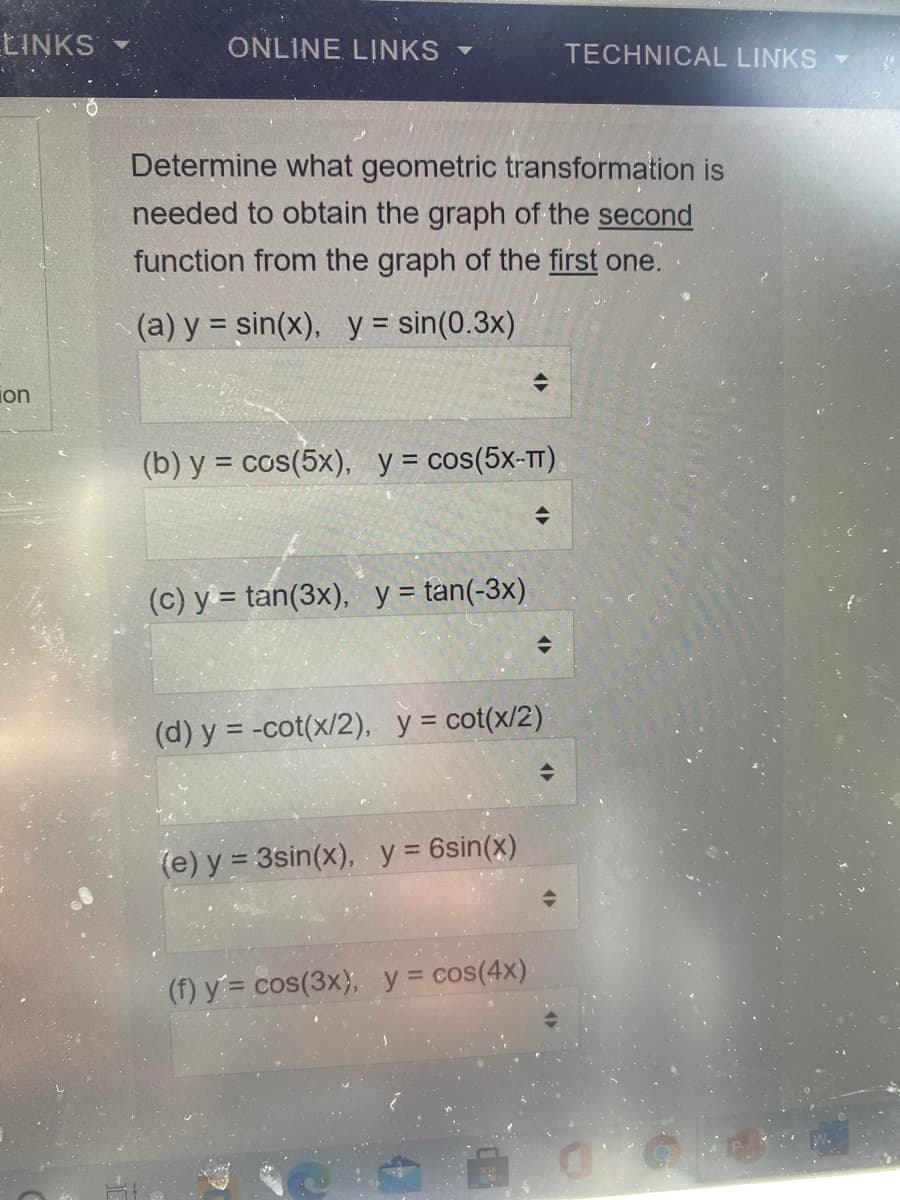 EINKS
ONLINE LINKS
TECHNICAL LINKSY
Determine what geometric transformation is
needed to obtain the graph of the second
function from the graph of the first one.
(a) y = sin(x), y = sin(0.3x)
%3D
ion
(b) y = cos(5x), y= cos(5x-TT)
(c) y = tan(3x), y = tan(-3x)
(d) y = -cot(x/2), y = cot(x/2)
(e) y = 3sin(x), y = 6sin(x)
%3D
(f) y= cos(3x), y = cos(4x)
