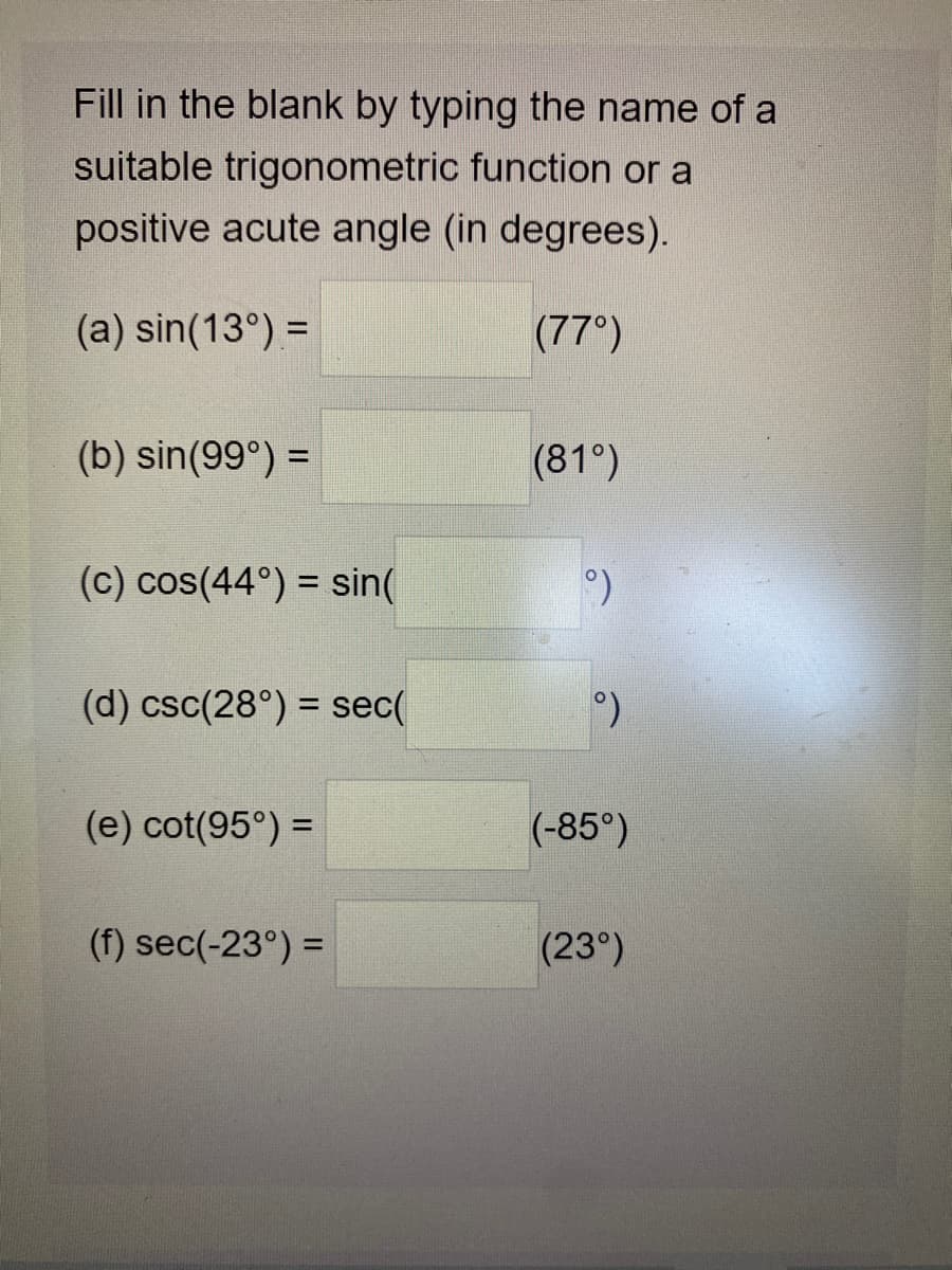 Fill in the blank by typing the name of a
suitable trigonometric function or a
positive acute angle (in degrees).
(a) sin(13°) =
(77°)
(b) sin(99°) =
(81°)
(c) cos(44°) = sin(
(d) csc(28°) = sec(
%3D
(e) cot(95°) =
(-85°)
(f) sec(-23°) =
(23°)
