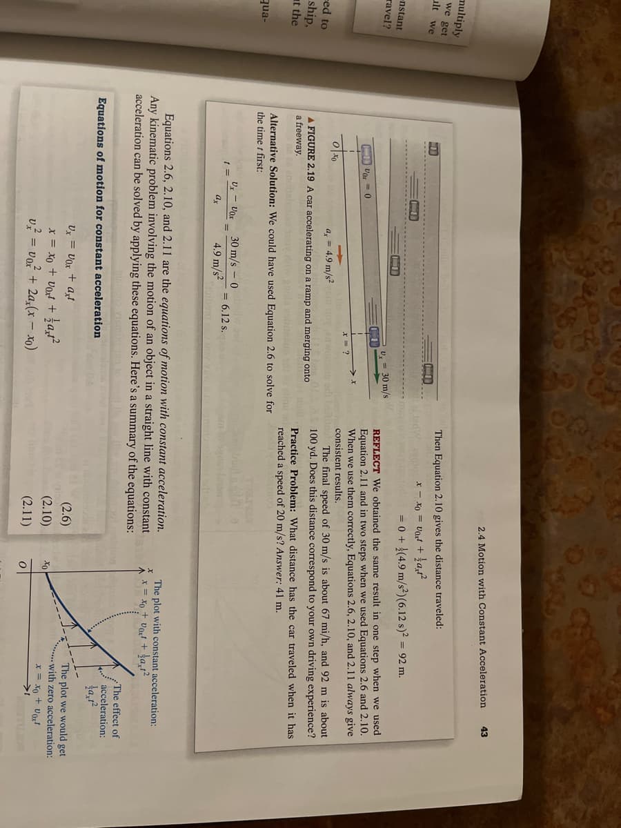 multiply
we get
ilt we
-nstant
ravel?
ed to
ship,
at the
qua-
Oxo
Vor=0
1
->
a = 4.9 m/s²
Ux - Vox
t =
ax
x = ?
A FIGURE 2.19 A car accelerating on a ramp and merging onto
a freeway.
30 m/s 0
4.9 m/s²
Alternative Solution: We could have used Equation 2.6 to solve for
the time t first:
30 m/s
= 6.12 s.
Equations of motion for constant acceleration
Ux= Vox + axt
x = xo + voxt + 1/{axt²2
v² = vo²² + 2ax(x − xo)
Then Equation 2.10 gives the distance traveled:
RIPO x = xo = Vot + a,²
2.4 Motion with Constant Acceleration
REFLECT We obtained the same result in one step when we used
Equation 2.11 and in two steps when we used Equations 2.6 and 2.10.
When we use them correctly, Equations 2.6, 2.10, and 2.11 always give
consistent results.
The final speed of 30 m/s is about 67 mi/h, and 92 m is about
01100 yd. Does this distance correspond to your own driving experience?
Practice Problem: What distance has the car traveled when it has
reached a speed of 20 m/s? Answer: 41 m.
madura su
sdt ob
= 0 + (4.9 m/s²) (6.12 s)² = 92 m.
Equations 2.6, 2.10, and 2.11 are the equations of motion with constant acceleration.
Any kinematic problem involving the motion of an object in a straight line with constant
acceleration can be solved by applying these equations. Here's a summary of the equations:
vis
(2.6)
(2.10)
hye (2.11)
xo
43
o
The plot with constant acceleration:
x = xo + vox² + 1a,1²
The effect of
acceleration:
a1²
The plot we would get
with zero acceleration:
x = xo +Vox¹
ZOR