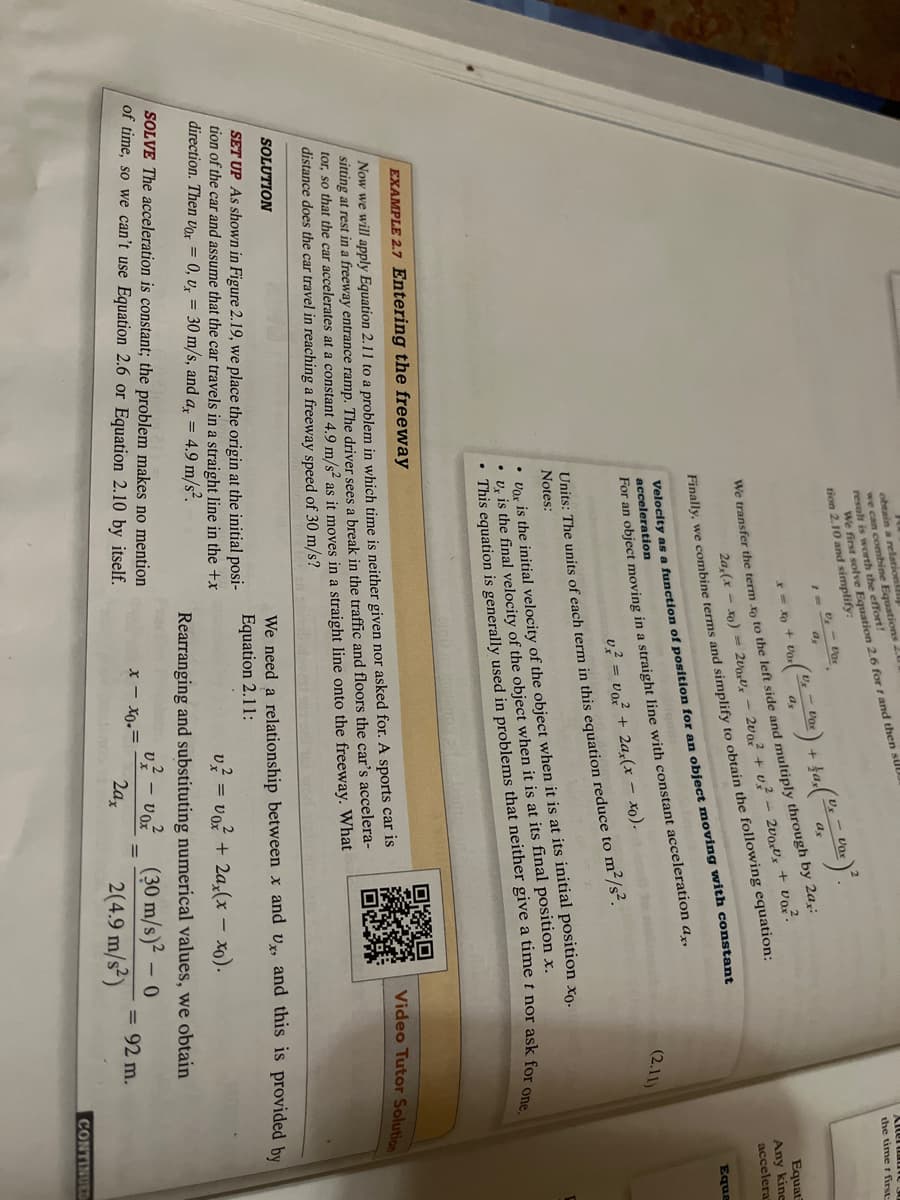 obtain a relation
we can combine Equations 20
result is worth the effort!
We first solve Equation 2.6 for r and then sull
tion 2.10 and simplify:
. (Dr. = Voc) + $as (ºr = var) ²2.
a
ax
We transfer the term to to the left side and multiply through by 2a,:
U₂ - Dar
a.
x = x + Uor
2a, (x-xo) = 2000 - 200² + U² - 2uarvx + vaz.
Finally, we combine terms and simplify to obtain the following equation:
Velocity as a function of position for an object moving with constant
acceleration
For an object moving in a straight line with constant acceleration ax,
v² = vo?² + 2ax(x - xo).
Units: The units of each term in this equation reduce to m²/s².
Notes:
EXAMPLE 2.7 Entering the freeway
Now we will apply Equation 2.11 to a problem in which time is neither given nor asked for. A sports car is
sitting at rest in a freeway entrance ramp. The driver sees a break in the traffic and floors the car's accelera-
tor, so that the car accelerates at a constant 4.9 m/s² as it moves in a straight line onto the freeway. What
distance does the car travel in reaching a freeway speed of 30 m/s?
SOLUTION
SET UP As shown in Figure 2.19, we place the origin at the initial posi-
tion of the car and assume that the car travels in a straight line in the +x
direction. Then Vox = 0, v, 30 m/s, and ax = 4.9 m/s².
. This equation is generally used in problems that neither give a time t nor ask for one.
• Vox is the initial velocity of the object when it is at its initial position xo.
• U, is the final velocity of the object when it is at its final position x.
SOLVE The acceleration is constant; the problem makes no mention
of time, so we can't use Equation 2.6 or Equation 2.10 by itself.
(2.11)
-
v² = voz + 2ax(x − xo).
x-xo.=
the timer first
Rearranging and substituting numerical values, we obtain
v² - voz
(30 m/s)² - 0
2ax
2(4.9 m/s²)
= 92 m.
Equat
Any kine
accelera
Video Tutor Solution
We need a relationship between x and Ux, and this is provided by
Equation 2.11:
Equa
CONTINUED